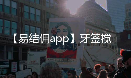 【易结佣app】牙签搅水缸是什么梗