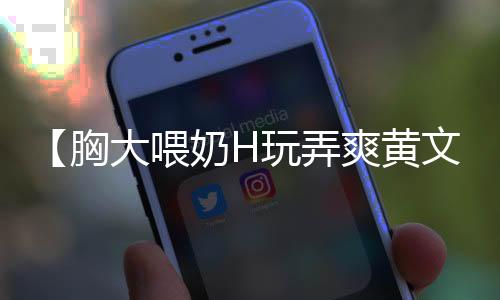 【胸大喂奶H玩弄爽黄文】c罗足球比赛